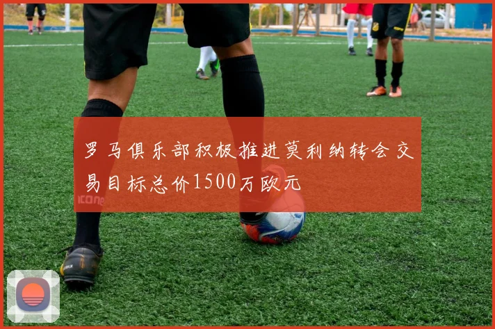 罗马俱乐部积极推进莫利纳转会交易目标总价1500万欧元